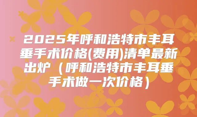 2025年呼和浩特市丰耳垂手术价格(费用)清单新出炉(呼和浩特市丰耳垂手术做一次价格)