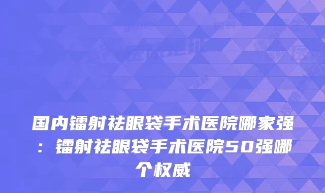 国内镭射祛眼袋手术医院哪家强：镭射祛眼袋手术医院50强哪个
