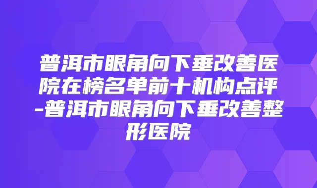 普洱市眼角向下垂医院在榜名单前十机构点评-普洱市眼角向下垂整形医院