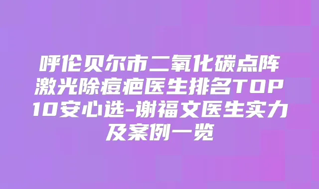 呼伦贝尔市二氧化碳点阵激光除痘疤医生排名TOP10安心选-谢福文医生实力及案例一览