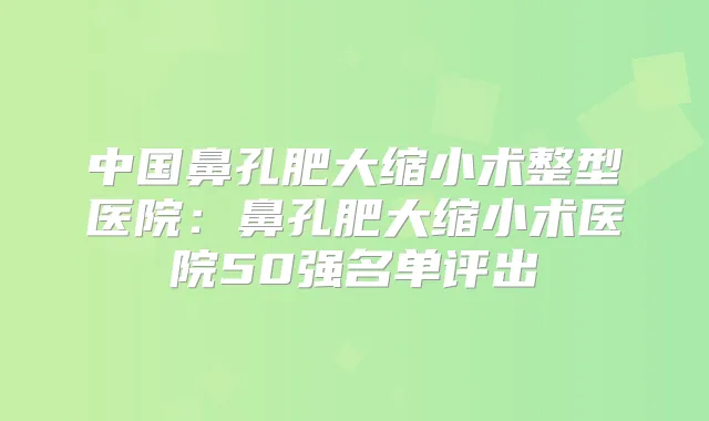 中国鼻孔肥大缩小术整型医院：鼻孔肥大缩小术医院50强名单评出