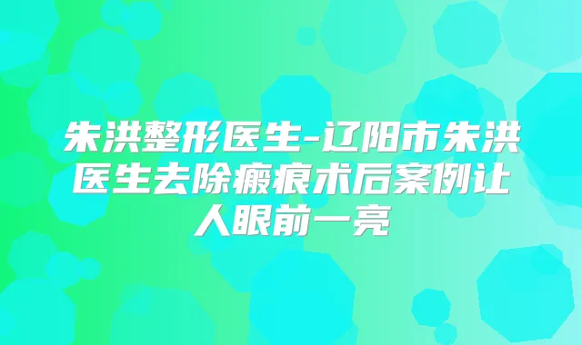 朱洪整形医生-辽阳市朱洪医生去除瘢痕术后案例让人眼前一亮