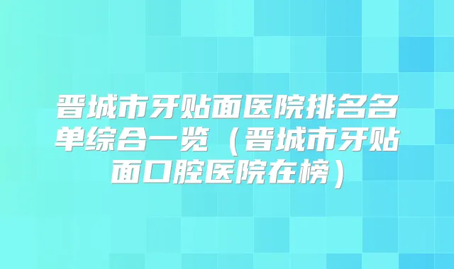 晋城市牙贴面医院排名名单综合一览（晋城市牙贴面口腔医院在榜）