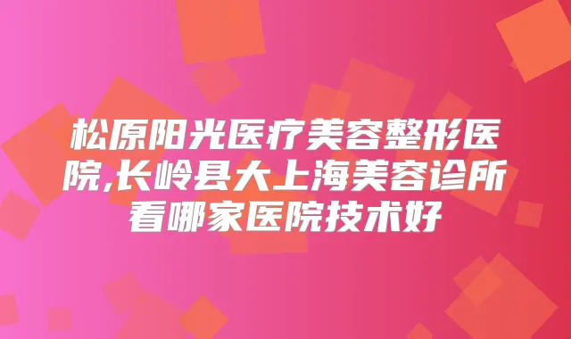松原阳光医疗美容整形医院,长岭县大上海美容诊所看哪家医院技术好