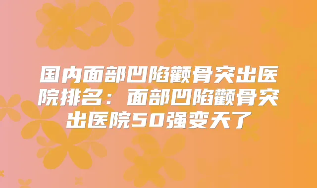 国内面部凹陷颧骨突出医院排名：面部凹陷颧骨突出医院50强变天了