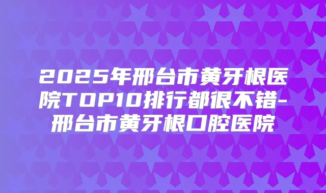 2025年邢台市黄牙根医院TOP10排行都很不错-邢台市黄牙根口腔医院