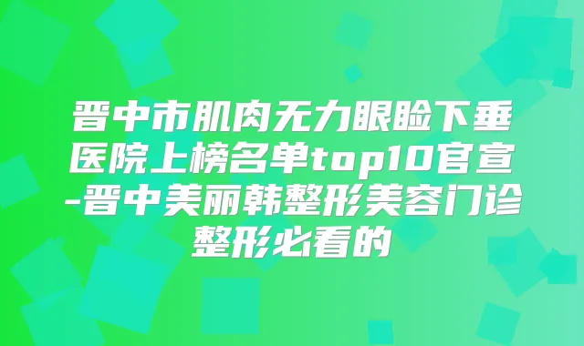 晋中市肌肉无力眼睑下垂医院上榜名单top10官宣-晋中美丽韩整形美容门诊整形必看的
