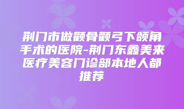 荆门市做颧骨颧弓下颌角手术的医院-荆门东鑫美来医疗美容门诊部本地人都推荐