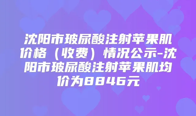 沈阳市玻尿酸注射苹果肌价格（收费）情况公示-沈阳市玻尿酸注射苹果肌均价为8846元