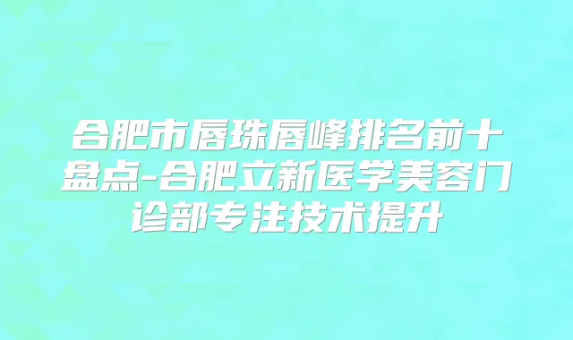 合肥市唇珠唇峰排名前十盘点-合肥立新医学美容门诊部专注技术提升