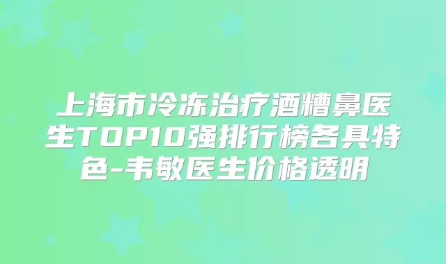 上海市冷冻酒糟鼻医生TOP10强排行榜各具特色-韦敏医生价格透明