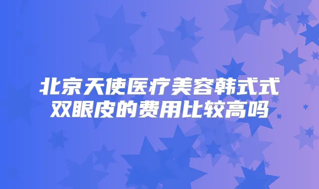北京天使医疗美容韩式式双眼皮的费用比较高吗