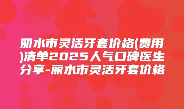 丽水市灵活牙套价格(费用)清单2025人气口碑医生分享-丽水市灵活牙套价格