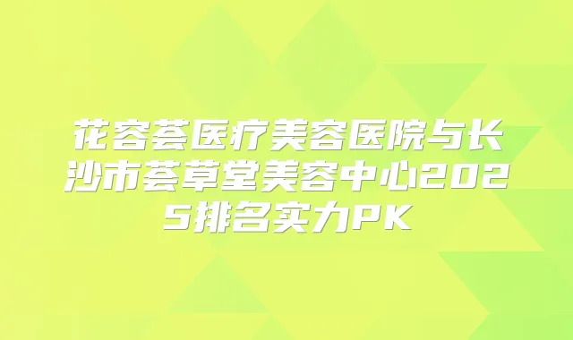 花容荟医疗美容医院与长沙市荟草堂美容中心2025排名实力PK