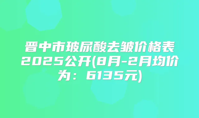 晋中市玻尿酸去皱价格表2025公开(8月-2月均价为：6135元)