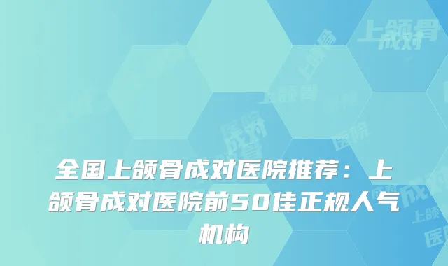 全国上颌骨成对医院推荐：上颌骨成对医院前50佳正规人气机构