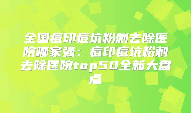全国痘印痘坑粉刺去除医院哪家强：痘印痘坑粉刺去除医院top50全新大盘点