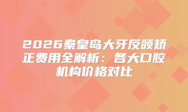 2026秦皇岛大牙反颌矫正费用全解析：各大口腔机构价格对比