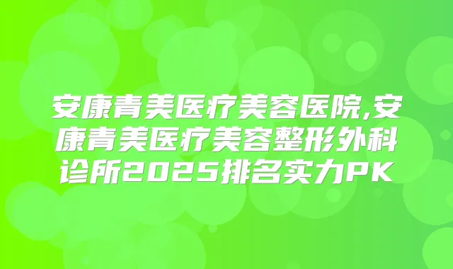 安康青美医疗美容医院,安康青美医疗美容整形外科诊所2025排名实力PK