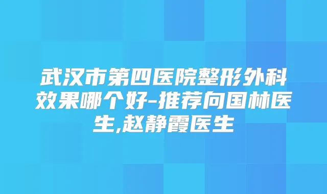武汉市第四医院整形外科效果哪个好-推荐向国林医生,赵静霞医生