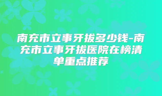 南充市立事牙拔多少钱-南充市立事牙拔医院在榜清单重点推荐