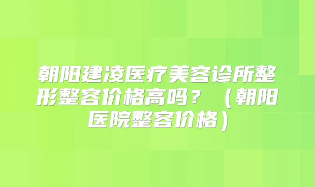 朝阳建凌医疗美容诊所整形整容价格高吗？（朝阳医院整容价格）