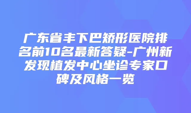 广东省丰下巴矫形医院排名前10名新答疑-广州新发现植发中心坐诊专家口碑及风格一览