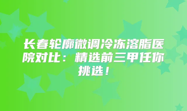 长春轮廓微调冷冻溶脂医院对比：精选前三甲任你挑选！
