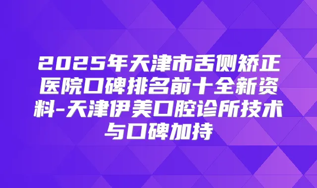 2025年天津市舌侧矫正医院口碑排名前十全新资料-天津伊美口腔诊所技术与口碑加持