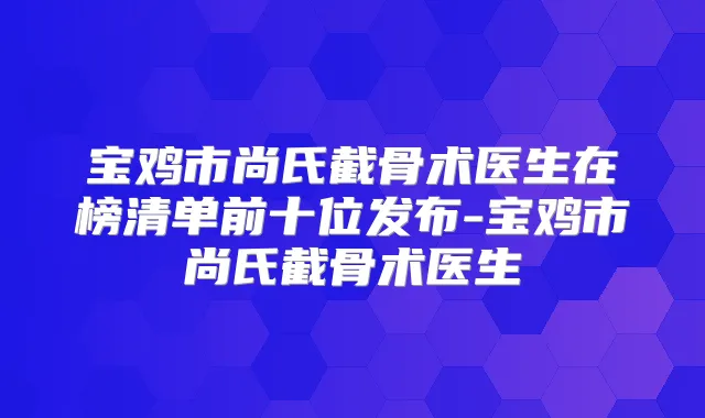 宝鸡市尚氏截骨术医生在榜清单前十位发布-宝鸡市尚氏截骨术医生
