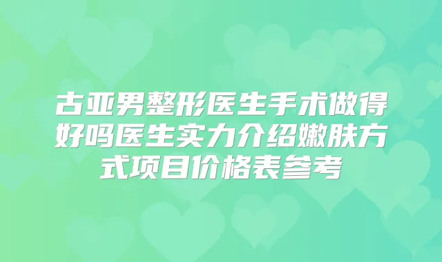古亚男整形医生手术做得好吗医生实力介绍嫩肤方式项目价格表参考