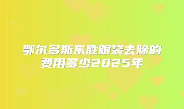 鄂尔多斯东胜眼袋去除的费用多少2025年