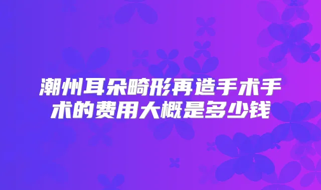 潮州耳朵畸形再造手术手术的费用大概是多少钱