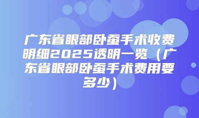 广东省眼部卧蚕手术收费明细2025透明一览（广东省眼部卧蚕手术费用要多少）