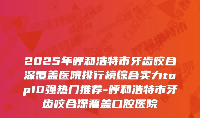 2025年呼和浩特市牙齿咬合深覆盖医院排行榜综合实力top10强热门推荐-呼和浩特市牙齿咬合深覆盖口腔医院
