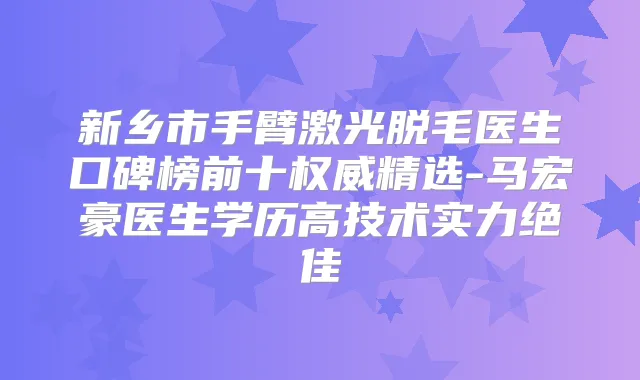 新乡市手臂激光脱毛医生口碑榜前十精选-马宏豪医生学历高技术实力