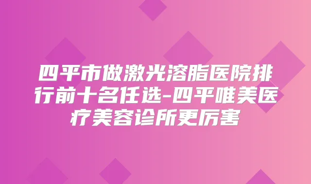 四平市做激光溶脂医院排行前十名任选-四平唯美医疗美容诊所更厉害