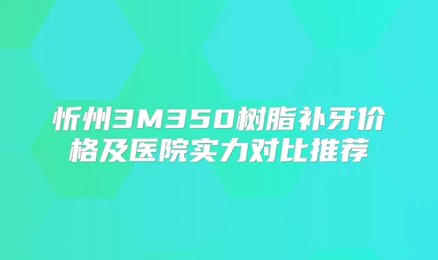 忻州3M350树脂补牙价格及医院实力对比推荐