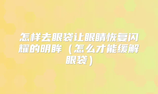 怎样去眼袋让眼睛恢复闪耀的明眸（怎么才能缓解眼袋）