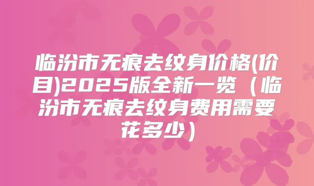 临汾市无痕去纹身价格(价目)2025版全新一览(临汾市无痕去纹身费用需要花多少)
