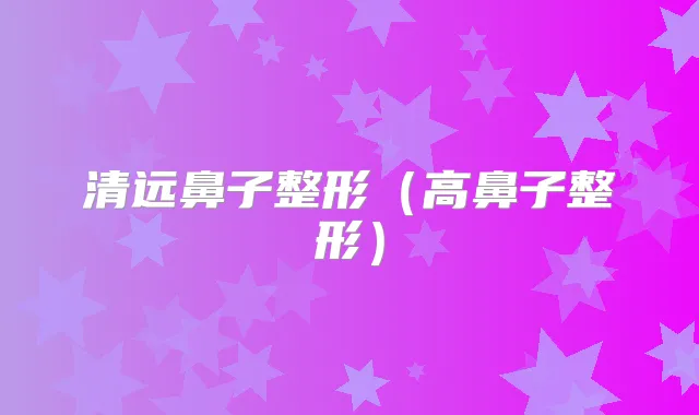 清远鼻子整形（高鼻子整形）