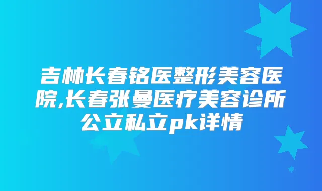 吉林长春铭医整形美容医院,长春张曼医疗美容诊所公立私立pk详情