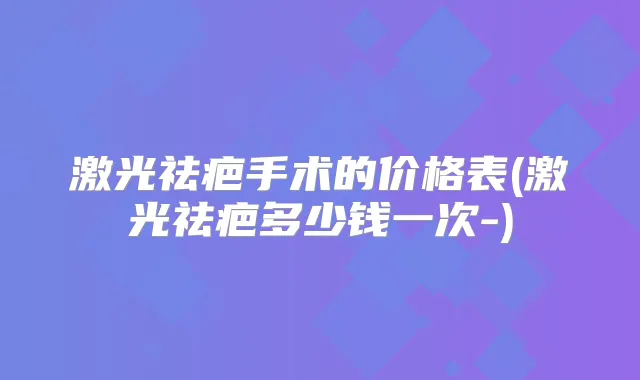 激光祛疤手术的价格表(激光祛疤多少钱一次-)