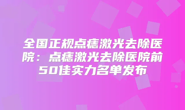 全国正规点痣激光去除医院：点痣激光去除医院前50佳实力名单发布
