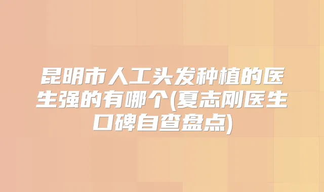 昆明市人工头发种植的医生强的有哪个(夏志刚医生口碑自查盘点)