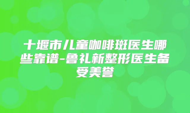 十堰市儿童咖啡斑医生哪些靠谱-鲁礼新整形医生备受美誉