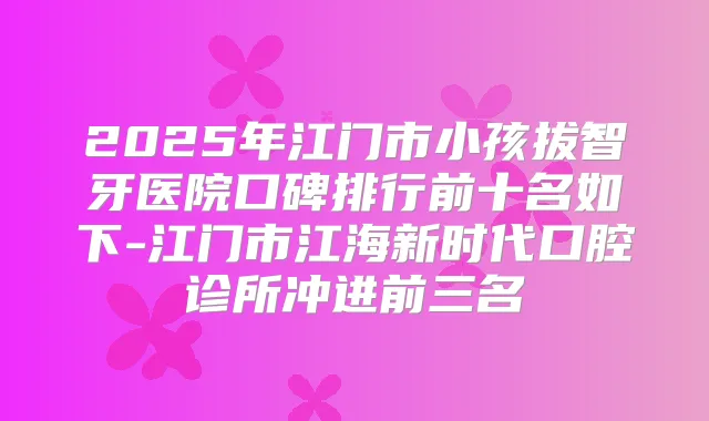 2025年江门市小孩拔智牙医院口碑排行前十名如下-江门市江海新时代口腔诊所冲进前三名
