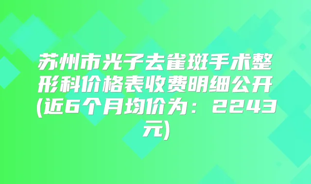 苏州市光子去雀斑手术整形科价格表收费明细公开(近6个月均价为:2243元)