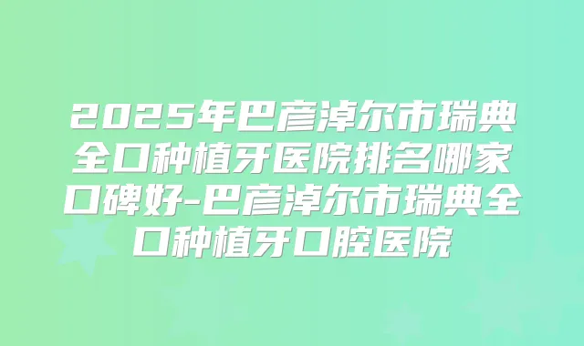2025年巴彦淖尔市瑞典全口种植牙医院排名哪家口碑好-巴彦淖尔市瑞典全口种植牙口腔医院