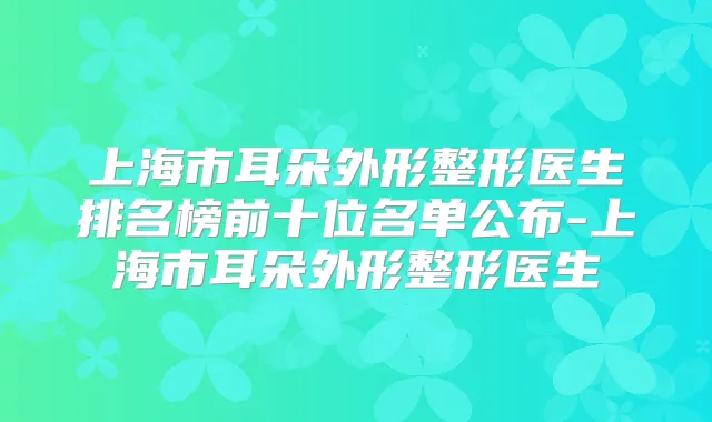 上海市耳朵外形整形医生排名榜前十位名单公布-上海市耳朵外形整形医生